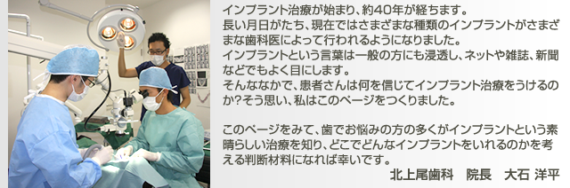 インプラント治療が始まり、約40年が経ちます。 長い月日がたち、現在ではさまざまな種類のインプラントがさまざまな歯科医によって行われるようになりました。 インプラントという言葉は一般の方にも浸透し、ネットや雑誌、新聞などでもよく目にします。 そんななかで、患者さんは何を信じてインプラント治療をうけるのか？そう思い、私はこのページをつくりました。  このページをみて、歯でお悩みの方の多くがインプラントという素晴らしい治療を知り、どこでどんなインプラントをいれるのかを考える判断材料になれば幸いです。北上尾歯科　院長　大石 洋平
